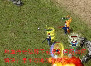 热血传奇私服下载遇到问题如何解决?最全攻略助你畅玩无忧 热血传奇私服下载遇到问题如何解决?最全攻略助你畅玩无忧